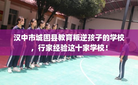 汉中市城固县教育叛逆孩子的学校，行家经验这十家学校！