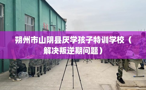 朔州市山阴县厌学孩子特训学校(解决叛逆期问题) 朔州市山阴县厌学孩子特训学校(解决叛逆期问题)