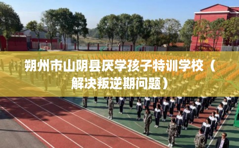 朔州市山阴县厌学孩子特训学校(解决叛逆期问题) 朔州市山阴县厌学孩子特训学校(解决叛逆期问题)