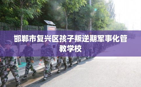 邯郸市复兴区孩子叛逆期军事化管教学校