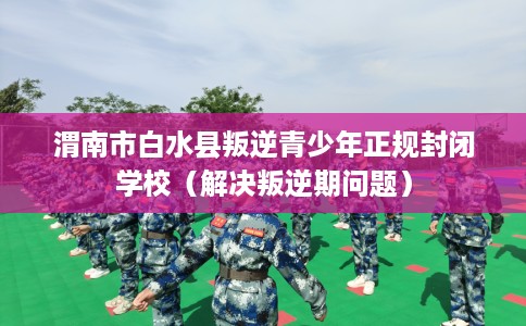 渭南市白水县叛逆青少年正规封闭学校(解决叛逆期问题) 渭南市白水县叛逆青少年正规封闭学校(解决叛逆期问题)
