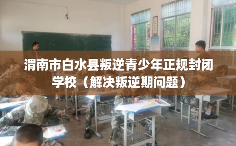 渭南市白水县叛逆青少年正规封闭学校(解决叛逆期问题) 渭南市白水县叛逆青少年正规封闭学校(解决叛逆期问题)