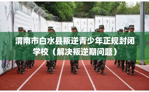 渭南市白水县叛逆青少年正规封闭学校(解决叛逆期问题) 渭南市白水县叛逆青少年正规封闭学校(解决叛逆期问题)