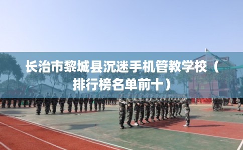 长治市黎城县沉迷手机管教学校（排行榜名单前十）