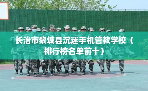 长治市黎城县沉迷手机管教学校（排行榜名单前十）
