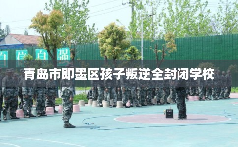 青岛市即墨区孩子叛逆全封闭学校 青岛市即墨区孩子叛逆全封闭学校