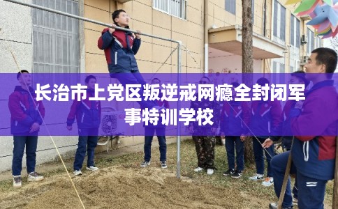 长治市上党区叛逆戒网瘾全封闭军事特训学校