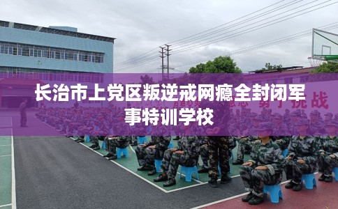 长治市上党区叛逆戒网瘾全封闭军事特训学校