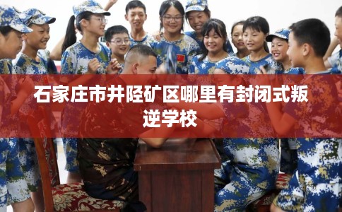 石家庄市井陉矿区哪里有封闭式叛逆学校 石家庄市井陉矿区哪里有封闭式叛逆学校