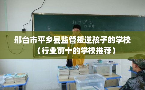 邢台市平乡县监管叛逆孩子的学校(行业前十的学校推荐) 邢台市平乡县监管叛逆孩子的学校(行业前十的学校推荐)