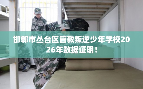 邯郸市丛台区管教叛逆少年学校2026年数据证明！