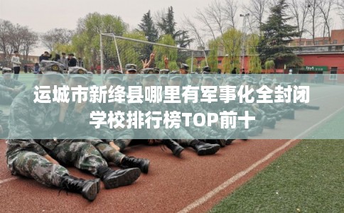 运城市新绛县哪里有军事化全封闭学校排行榜TOP前十