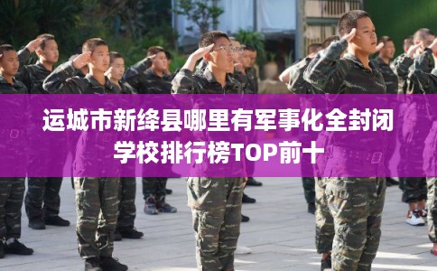 运城市新绛县哪里有军事化全封闭学校排行榜TOP前十