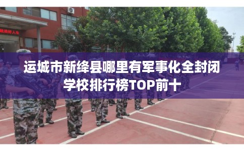 运城市新绛县哪里有军事化全封闭学校排行榜TOP前十