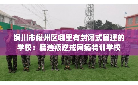 铜川市耀州区哪里有封闭式管理的学校:精选叛逆戒网瘾特训学校 铜川市耀州区哪里有封闭式管理的学校:精选叛逆戒网瘾特训学校
