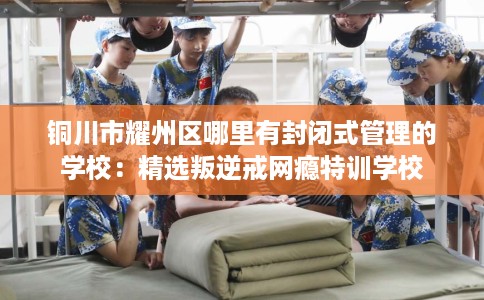 铜川市耀州区哪里有封闭式管理的学校：精选叛逆戒网瘾特训学校