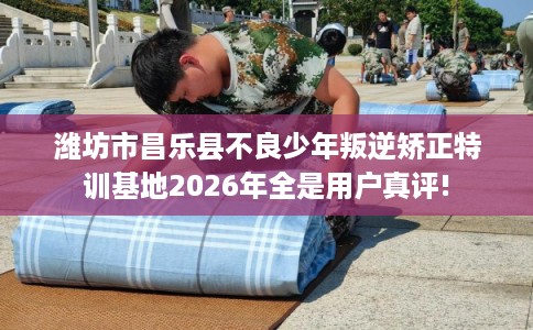 潍坊市昌乐县不良少年叛逆矫正特训基地2026年全是用户真评!