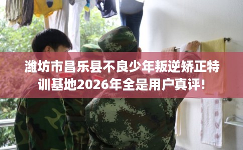 潍坊市昌乐县不良少年叛逆矫正特训基地2026年全是用户真评!
