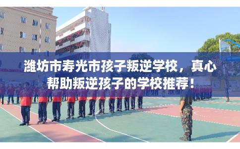 潍坊市寿光市孩子叛逆学校,真心帮助叛逆孩子的学校推荐! 潍坊市寿光市孩子叛逆学校,真心帮助叛逆孩子的学校推荐!