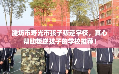 潍坊市寿光市孩子叛逆学校,真心帮助叛逆孩子的学校推荐! 潍坊市寿光市孩子叛逆学校,真心帮助叛逆孩子的学校推荐!