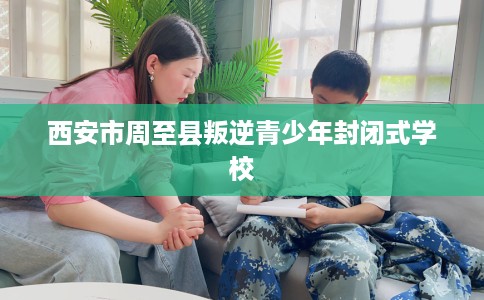 西安市周至县叛逆青少年封闭式学校 西安市周至县叛逆青少年封闭式学校