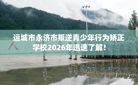 运城市永济市叛逆青少年行为矫正学校2026年迅速了解！