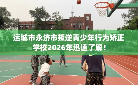 运城市永济市叛逆青少年行为矫正学校2026年迅速了解！