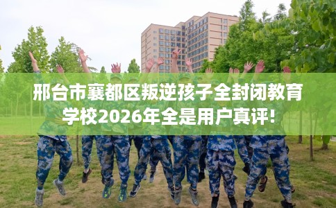 邢台市襄都区叛逆孩子全封闭教育学校2026年全是用户真评!