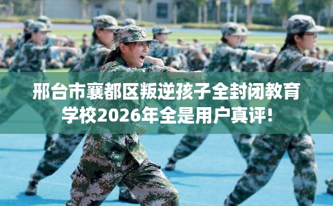 邢台市襄都区叛逆孩子全封闭教育学校2026年全是用户真评!