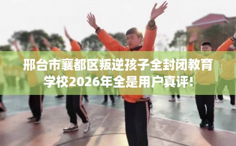邢台市襄都区叛逆孩子全封闭教育学校2026年全是用户真评!