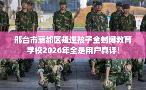 邢台市襄都区叛逆孩子全封闭教育学校2026年全是用户真评!