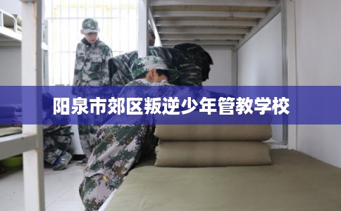 阳泉市郊区叛逆少年管教学校 阳泉市郊区叛逆少年管教学校