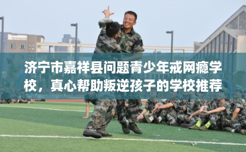 济宁市嘉祥县问题青少年戒网瘾学校，真心帮助叛逆孩子的学校推荐！