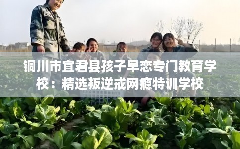 铜川市宜君县孩子早恋专门教育学校：精选叛逆戒网瘾特训学校