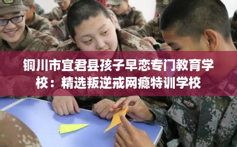 铜川市宜君县孩子早恋专门教育学校：精选叛逆戒网瘾特训学校