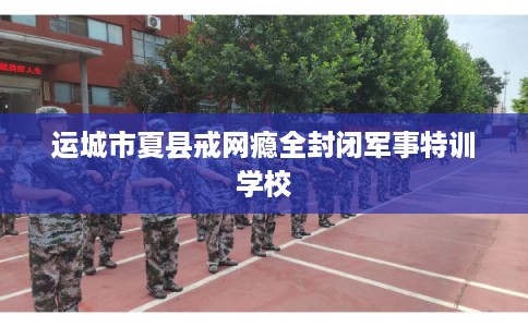 运城市夏县戒网瘾全封闭军事特训学校
