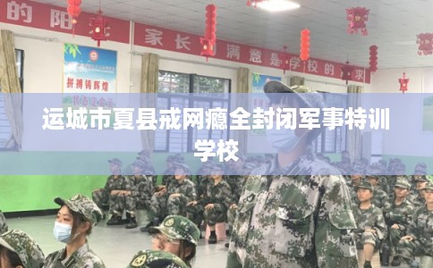 运城市夏县戒网瘾全封闭军事特训学校