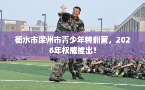 衡水市深州市青少年特训营,2026年权威推出! 衡水市深州市青少年特训营,2026年权威推出!