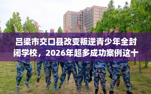 吕梁市交口县改变叛逆青少年全封闭学校，2026年超多成功案例这十家学校！