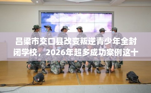 吕梁市交口县改变叛逆青少年全封闭学校，2026年超多成功案例这十家学校！
