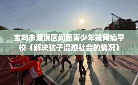 宝鸡市渭滨区问题青少年戒网瘾学校（解决孩子混迹社会的情况）