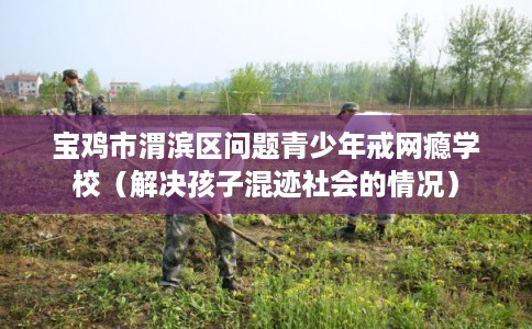 宝鸡市渭滨区问题青少年戒网瘾学校（解决孩子混迹社会的情况）