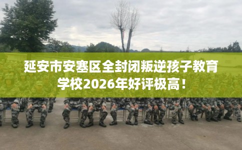 延安市安塞区全封闭叛逆孩子教育学校2026年好评极高！