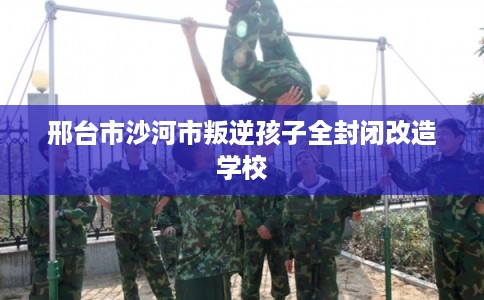 邢台市沙河市叛逆孩子全封闭改造学校 邢台市沙河市叛逆孩子全封闭改造学校