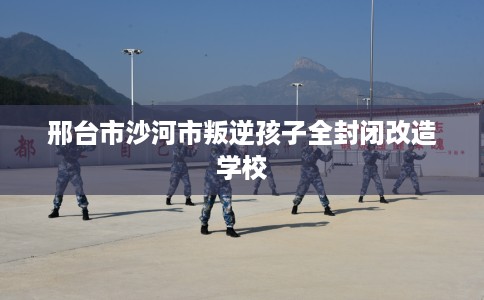 邢台市沙河市叛逆孩子全封闭改造学校 邢台市沙河市叛逆孩子全封闭改造学校