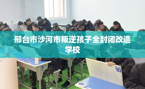 邢台市沙河市叛逆孩子全封闭改造学校 邢台市沙河市叛逆孩子全封闭改造学校