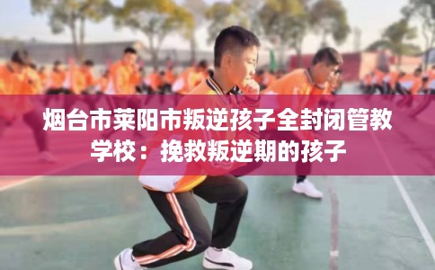 烟台市莱阳市叛逆孩子全封闭管教学校：挽救叛逆期的孩子