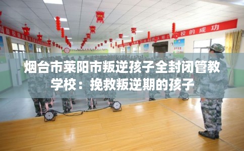 烟台市莱阳市叛逆孩子全封闭管教学校：挽救叛逆期的孩子
