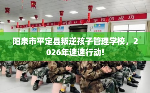 阳泉市平定县叛逆孩子管理学校,2026年速速行动! 阳泉市平定县叛逆孩子管理学校,2026年速速行动!