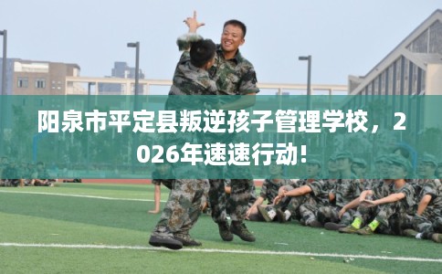 阳泉市平定县叛逆孩子管理学校,2026年速速行动! 阳泉市平定县叛逆孩子管理学校,2026年速速行动!